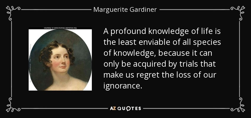 A profound knowledge of life is the least enviable of all species of knowledge, because it can only be acquired by trials that make us regret the loss of our ignorance. - Marguerite Gardiner, Countess of Blessington