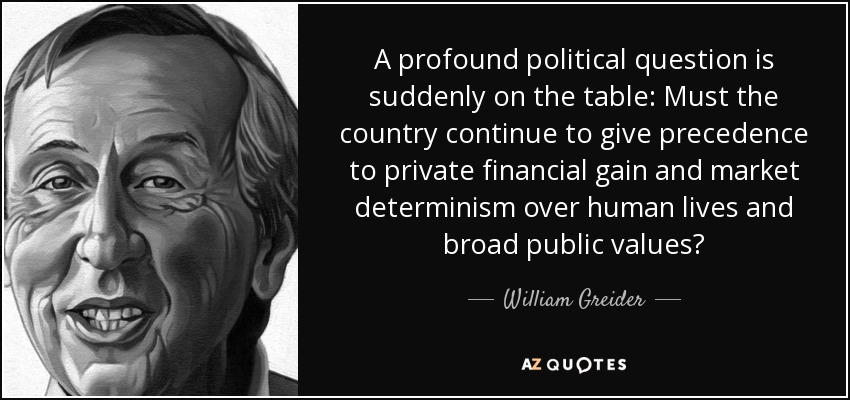 A profound political question is suddenly on the table: Must the country continue to give precedence to private financial gain and market determinism over human lives and broad public values? - William Greider