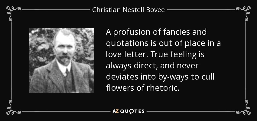 A profusion of fancies and quotations is out of place in a love-letter. True feeling is always direct, and never deviates into by-ways to cull flowers of rhetoric. - Christian Nestell Bovee