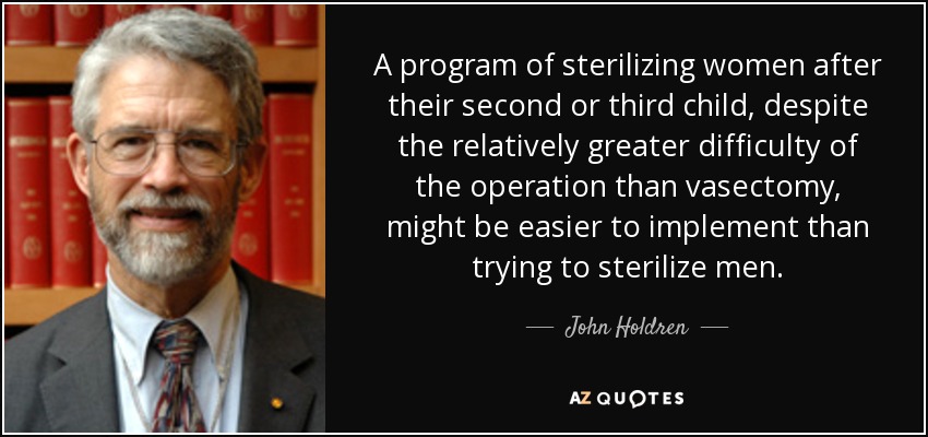 A program of sterilizing women after their second or third child, despite the relatively greater difficulty of the operation than vasectomy, might be easier to implement than trying to sterilize men. - John Holdren