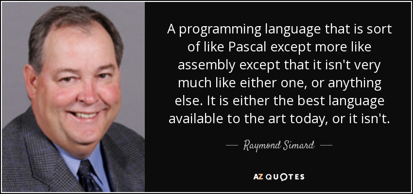 A programming language that is sort of like Pascal except more like assembly except that it isn't very much like either one, or anything else. It is either the best language available to the art today, or it isn't. - Raymond Simard