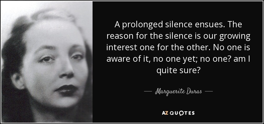 A prolonged silence ensues. The reason for the silence is our growing interest one for the other. No one is aware of it, no one yet; no one? am I quite sure? - Marguerite Duras