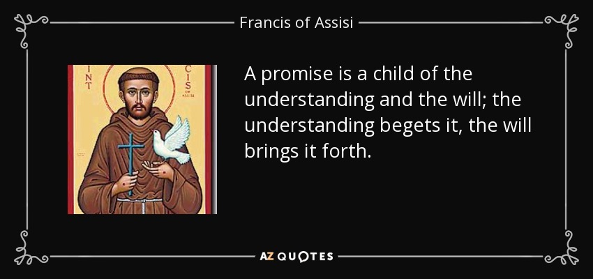 A promise is a child of the understanding and the will; the understanding begets it, the will brings it forth. - Francis of Assisi