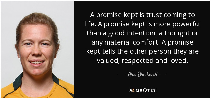 A promise kept is trust coming to life. A promise kept is more powerful than a good intention, a thought or any material comfort. A promise kept tells the other person they are valued, respected and loved. - Alex Blackwell