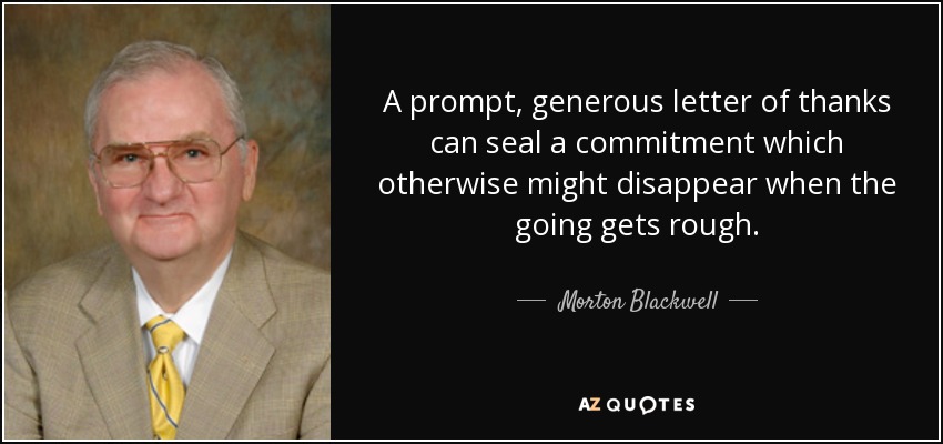 A prompt, generous letter of thanks can seal a commitment which otherwise might disappear when the going gets rough. - Morton Blackwell