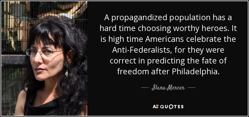 A propagandized population has a hard time choosing worthy heroes. It is high time Americans celebrate the Anti-Federalists, for they were correct in predicting the fate of freedom after Philadelphia. - Ilana Mercer
