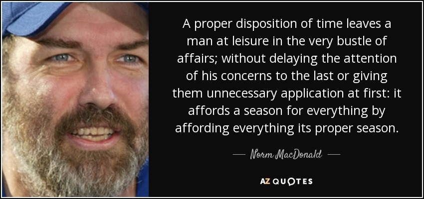 A proper disposition of time leaves a man at leisure in the very bustle of affairs; without delaying the attention of his concerns to the last or giving them unnecessary application at first: it affords a season for everything by affording everything its proper season. - Norm MacDonald