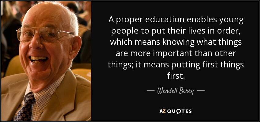 A proper education enables young people to put their lives in order, which means knowing what things are more important than other things; it means putting first things first. - Wendell Berry