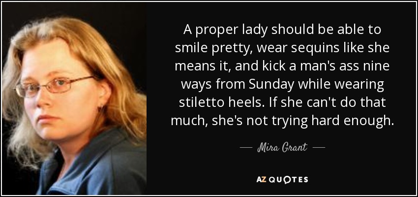 A proper lady should be able to smile pretty, wear sequins like she means it, and kick a man's ass nine ways from Sunday while wearing stiletto heels. If she can't do that much, she's not trying hard enough. - Mira Grant