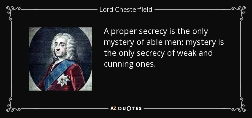 A proper secrecy is the only mystery of able men; mystery is the only secrecy of weak and cunning ones. - Lord Chesterfield