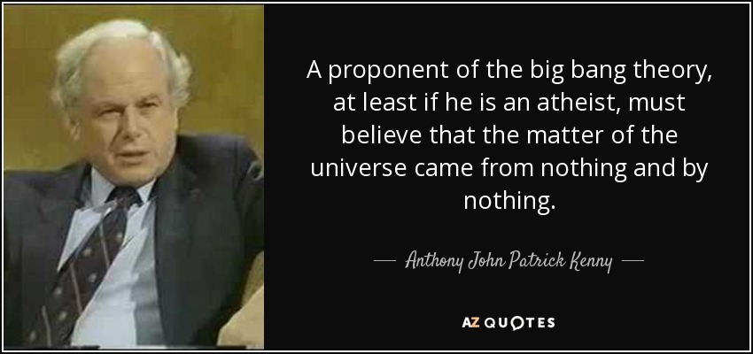 A proponent of the big bang theory, at least if he is an atheist, must believe that the matter of the universe came from nothing and by nothing. - Anthony John Patrick Kenny