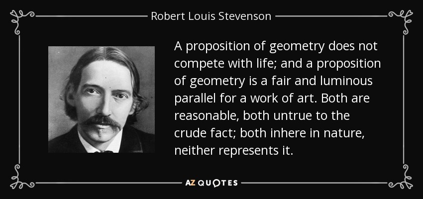 A proposition of geometry does not compete with life; and a proposition of geometry is a fair and luminous parallel for a work of art. Both are reasonable, both untrue to the crude fact; both inhere in nature, neither represents it. - Robert Louis Stevenson