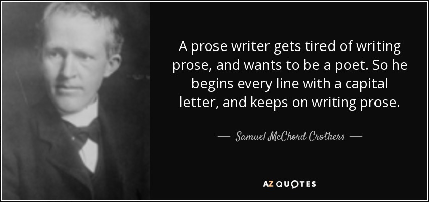 A prose writer gets tired of writing prose, and wants to be a poet. So he begins every line with a capital letter, and keeps on writing prose. - Samuel McChord Crothers
