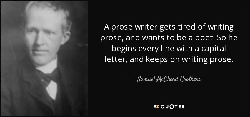 A prose writer gets tired of writing prose, and wants to be a poet. So he begins every line with a capital letter, and keeps on writing prose. - Samuel McChord Crothers
