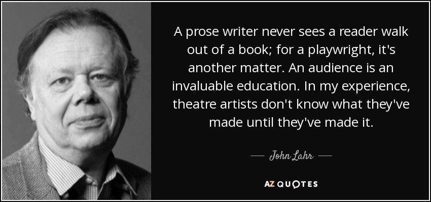 A prose writer never sees a reader walk out of a book; for a playwright, it's another matter. An audience is an invaluable education. In my experience, theatre artists don't know what they've made until they've made it. - John Lahr