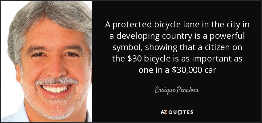 A protected bicycle lane in the city in a developing country is a powerful symbol, showing that a citizen on the $30 bicycle is as important as one in a $30,000 car - Enrique Penalosa