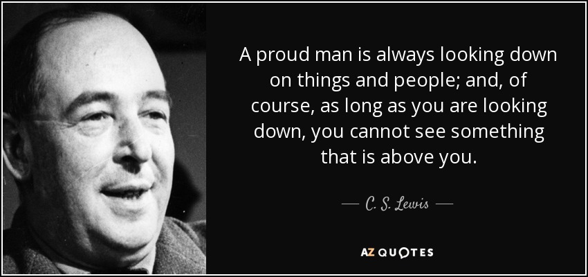 A proud man is always looking down on things and people; and, of course, as long as you are looking down, you cannot see something that is above you. - C. S. Lewis