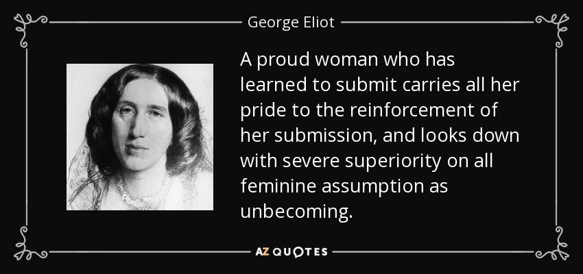 A proud woman who has learned to submit carries all her pride to the reinforcement of her submission, and looks down with severe superiority on all feminine assumption as unbecoming. - George Eliot