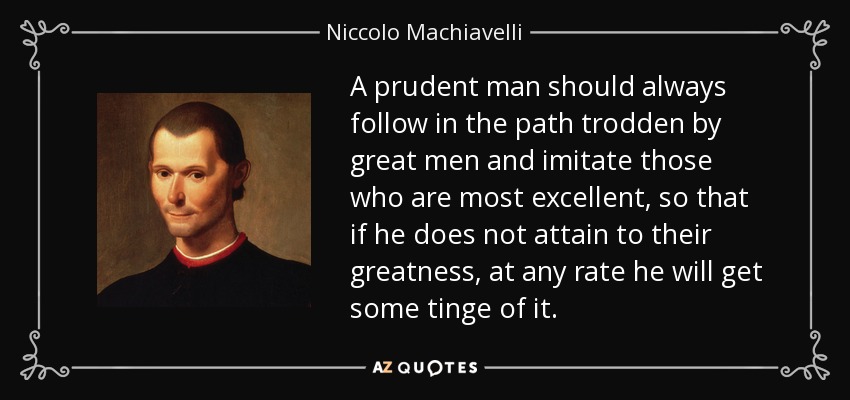 A prudent man should always follow in the path trodden by great men and imitate those who are most excellent, so that if he does not attain to their greatness, at any rate he will get some tinge of it. - Niccolo Machiavelli