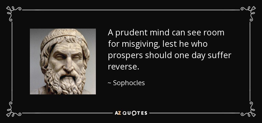 A prudent mind can see room for misgiving, lest he who prospers should one day suffer reverse. - Sophocles