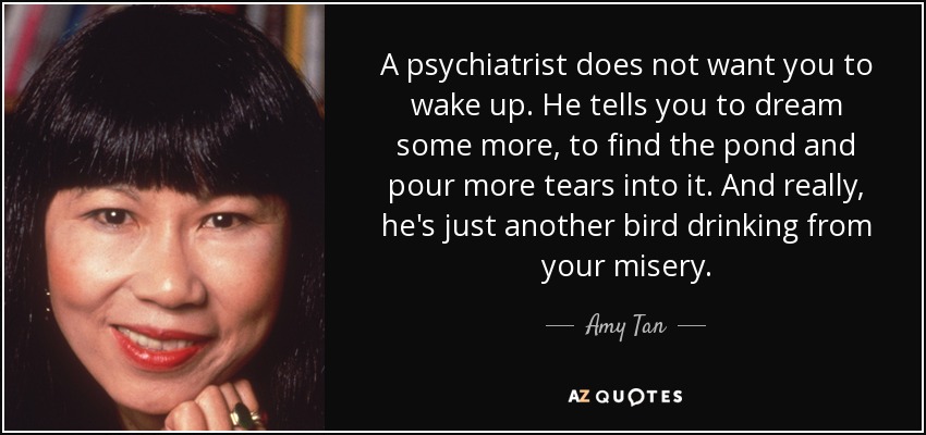 A psychiatrist does not want you to wake up. He tells you to dream some more, to find the pond and pour more tears into it. And really, he's just another bird drinking from your misery. - Amy Tan