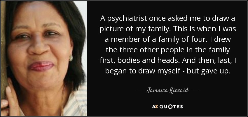 A psychiatrist once asked me to draw a picture of my family. This is when I was a member of a family of four. I drew the three other people in the family first, bodies and heads. And then, last, I began to draw myself - but gave up. - Jamaica Kincaid