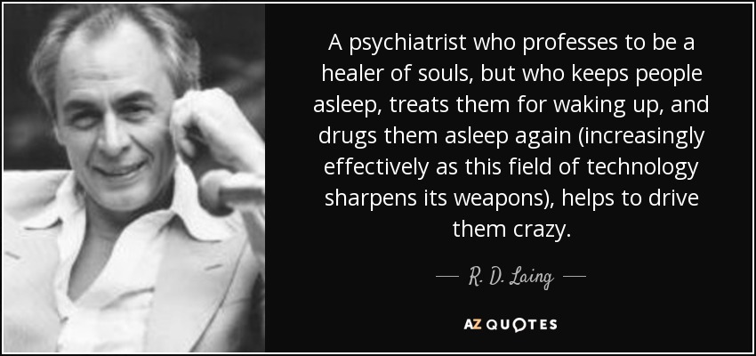 A psychiatrist who professes to be a healer of souls, but who keeps people asleep, treats them for waking up, and drugs them asleep again (increasingly effectively as this field of technology sharpens its weapons), helps to drive them crazy. - R. D. Laing