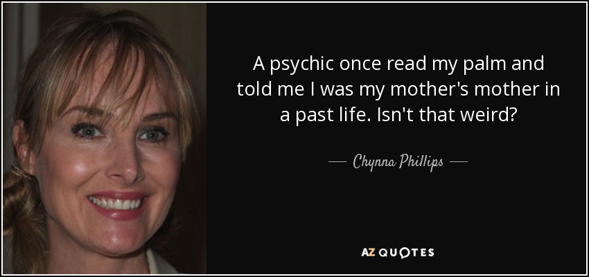 A psychic once read my palm and told me I was my mother's mother in a past life. Isn't that weird? - Chynna Phillips