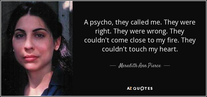 A psycho, they called me. They were right. They were wrong. They couldn't come close to my fire. They couldn't touch my heart. - Meredith Ann Pierce