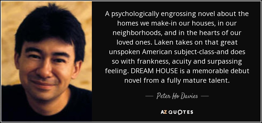 A psychologically engrossing novel about the homes we make-in our houses, in our neighborhoods, and in the hearts of our loved ones. Laken takes on that great unspoken American subject-class-and does so with frankness, acuity and surpassing feeling. DREAM HOUSE is a memorable debut novel from a fully mature talent. - Peter Ho Davies