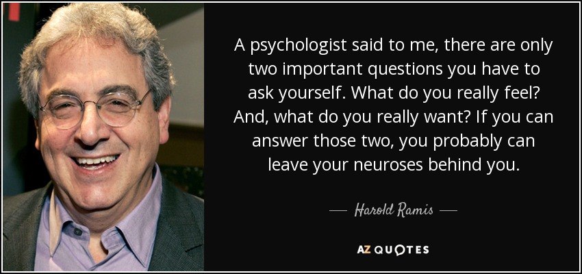 A psychologist said to me, there are only two important questions you have to ask yourself. What do you really feel? And, what do you really want? If you can answer those two, you probably can leave your neuroses behind you. - Harold Ramis