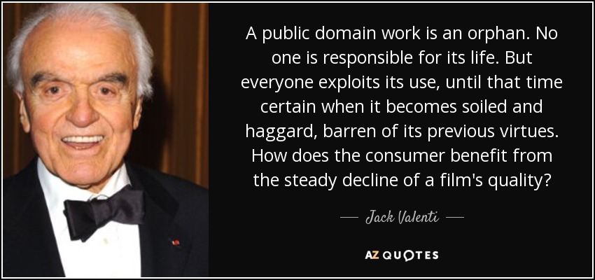 A public domain work is an orphan. No one is responsible for its life. But everyone exploits its use, until that time certain when it becomes soiled and haggard, barren of its previous virtues. How does the consumer benefit from the steady decline of a film's quality? - Jack Valenti