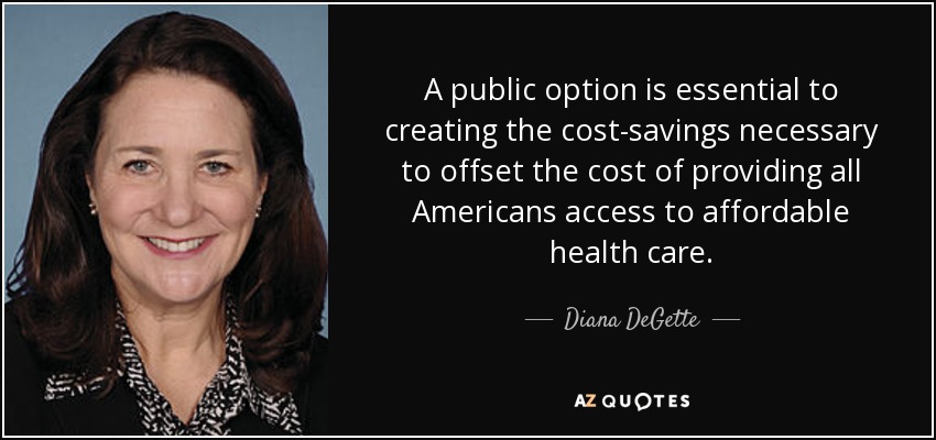 A public option is essential to creating the cost-savings necessary to offset the cost of providing all Americans access to affordable health care. - Diana DeGette
