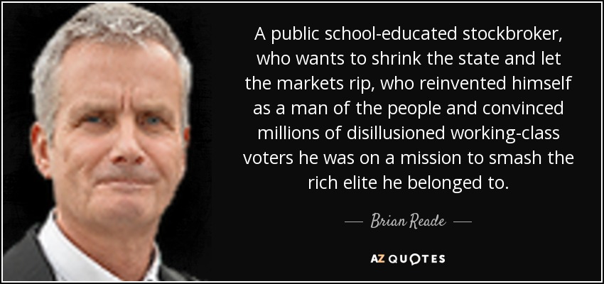 A public school-educated stockbroker, who wants to shrink the state and let the markets rip, who reinvented himself as a man of the people and convinced millions of disillusioned working-class voters he was on a mission to smash the rich elite he belonged to. - Brian Reade