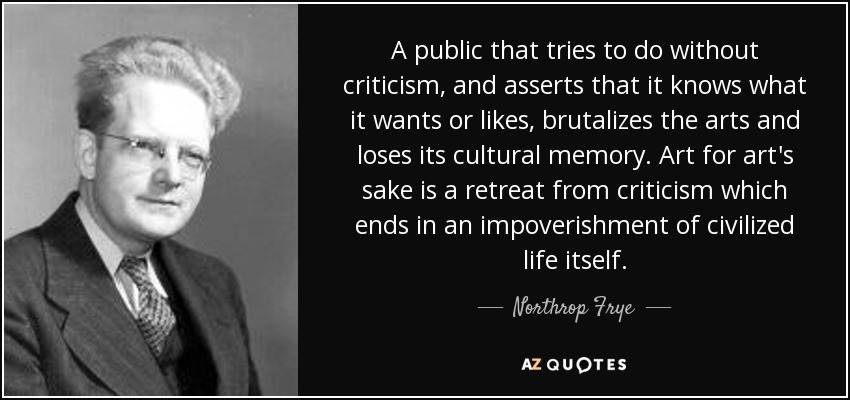 A public that tries to do without criticism, and asserts that it knows what it wants or likes, brutalizes the arts and loses its cultural memory. Art for art's sake is a retreat from criticism which ends in an impoverishment of civilized life itself. - Northrop Frye