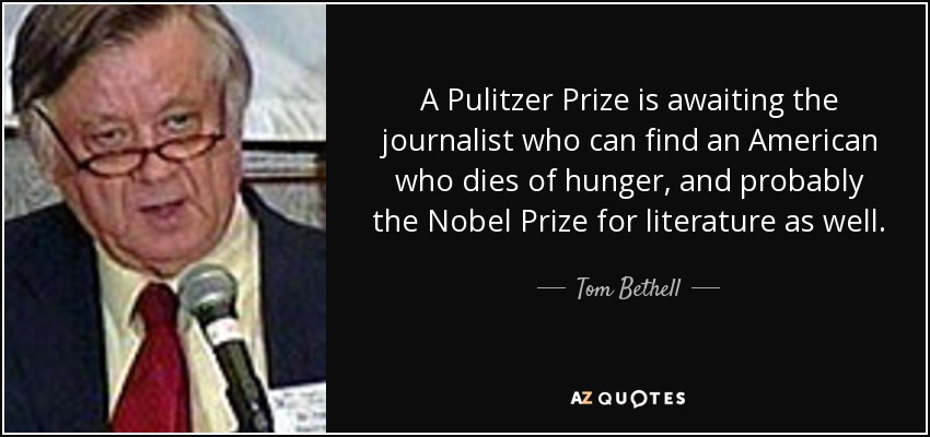 A Pulitzer Prize is awaiting the journalist who can find an American who dies of hunger, and probably the Nobel Prize for literature as well. - Tom Bethell