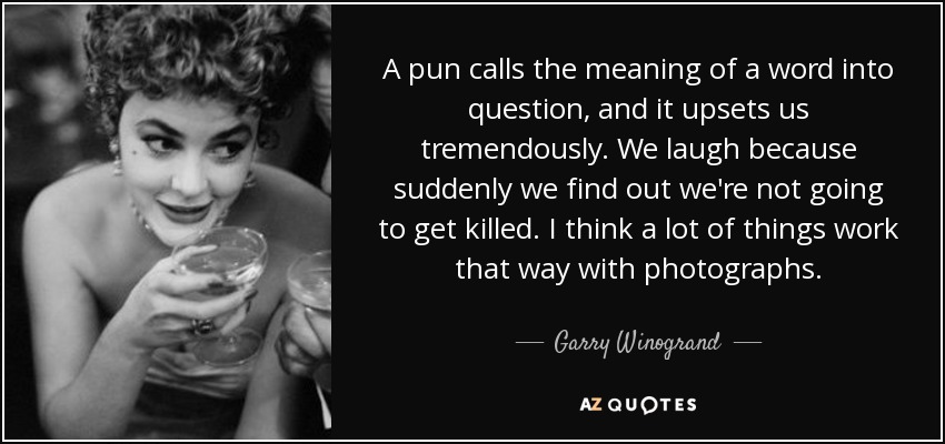 A pun calls the meaning of a word into question, and it upsets us tremendously. We laugh because suddenly we find out we're not going to get killed. I think a lot of things work that way with photographs. - Garry Winogrand
