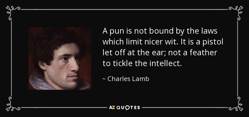 A pun is not bound by the laws which limit nicer wit. It is a pistol let off at the ear; not a feather to tickle the intellect. - Charles Lamb