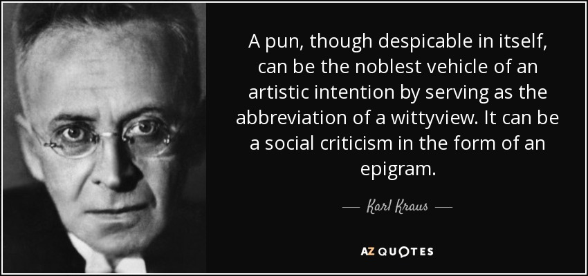 A pun, though despicable in itself, can be the noblest vehicle of an artistic intention by serving as the abbreviation of a wittyview. It can be a social criticism in the form of an epigram. - Karl Kraus