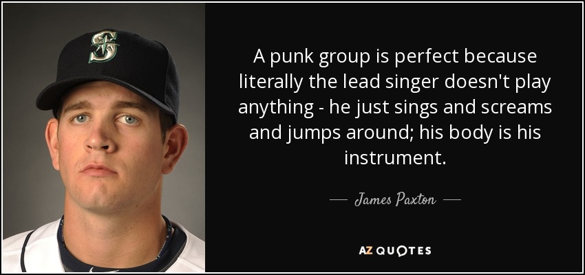 A punk group is perfect because literally the lead singer doesn't play anything - he just sings and screams and jumps around; his body is his instrument. - James Paxton