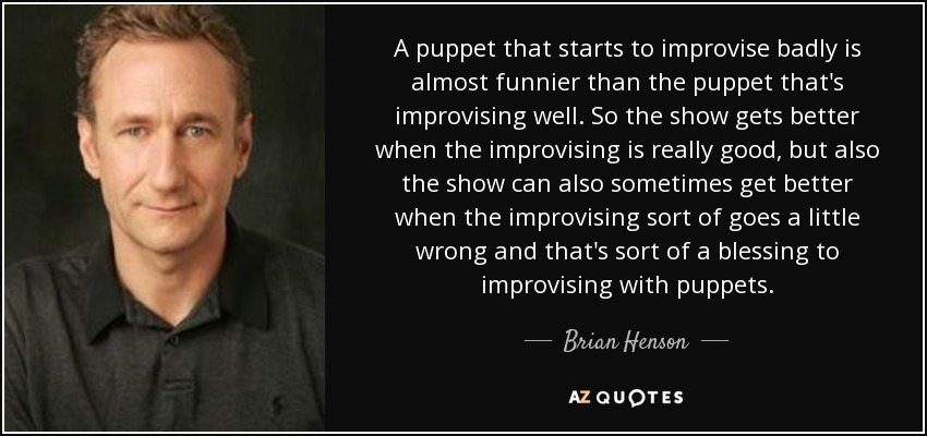 A puppet that starts to improvise badly is almost funnier than the puppet that's improvising well. So the show gets better when the improvising is really good, but also the show can also sometimes get better when the improvising sort of goes a little wrong and that's sort of a blessing to improvising with puppets. - Brian Henson