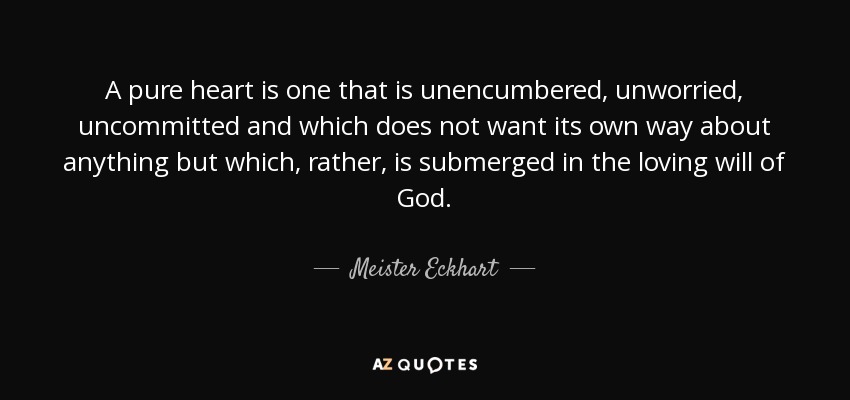 A pure heart is one that is unencumbered, unworried, uncommitted and which does not want its own way about anything but which, rather, is submerged in the loving will of God. - Meister Eckhart