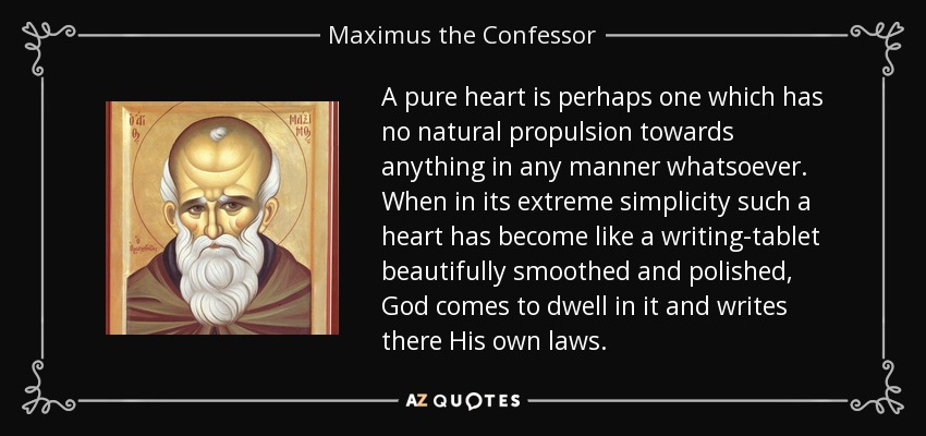 A pure heart is perhaps one which has no natural propulsion towards anything in any manner whatsoever. When in its extreme simplicity such a heart has become like a writing-tablet beautifully smoothed and polished, God comes to dwell in it and writes there His own laws. - Maximus the Confessor
