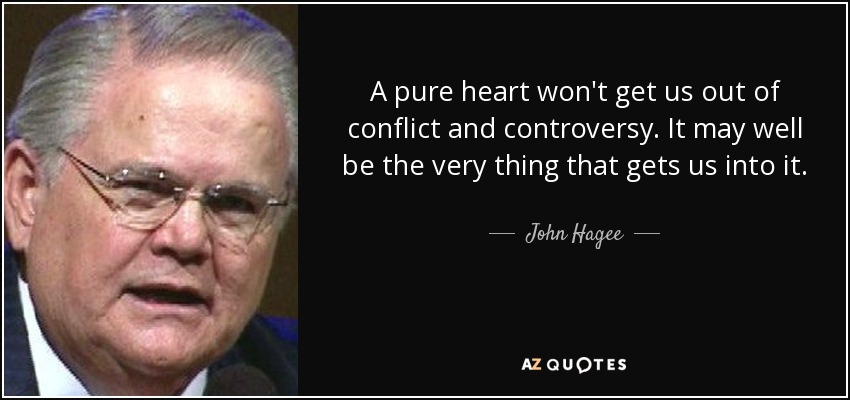 A pure heart won't get us out of conflict and controversy. It may well be the very thing that gets us into it. - John Hagee