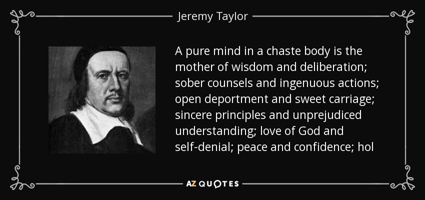 A pure mind in a chaste body is the mother of wisdom and deliberation; sober counsels and ingenuous actions; open deportment and sweet carriage; sincere principles and unprejudiced understanding; love of God and self-denial; peace and confidence; hol - Jeremy Taylor