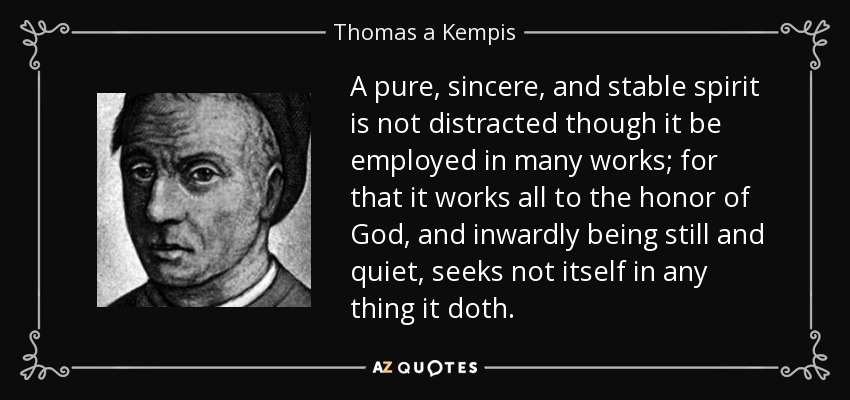 A pure, sincere, and stable spirit is not distracted though it be employed in many works; for that it works all to the honor of God, and inwardly being still and quiet, seeks not itself in any thing it doth. - Thomas a Kempis