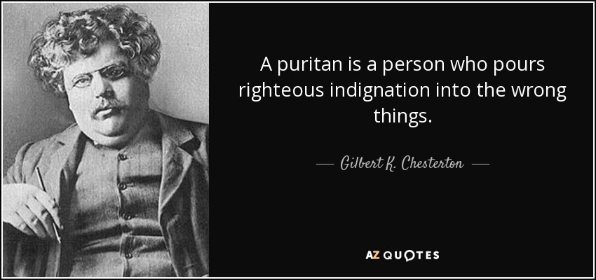 A puritan is a person who pours righteous indignation into the wrong things. - Gilbert K. Chesterton