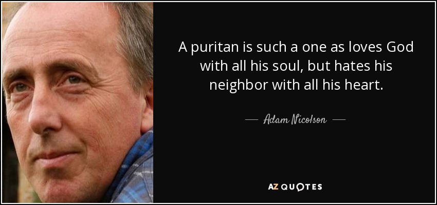 A puritan is such a one as loves God with all his soul, but hates his neighbor with all his heart. - Adam Nicolson