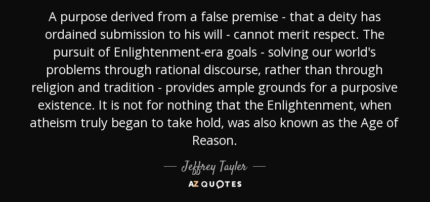 A purpose derived from a false premise - that a deity has ordained submission to his will - cannot merit respect. The pursuit of Enlightenment-era goals - solving our world's problems through rational discourse, rather than through religion and tradition - provides ample grounds for a purposive existence. It is not for nothing that the Enlightenment, when atheism truly began to take hold, was also known as the Age of Reason. - Jeffrey Tayler