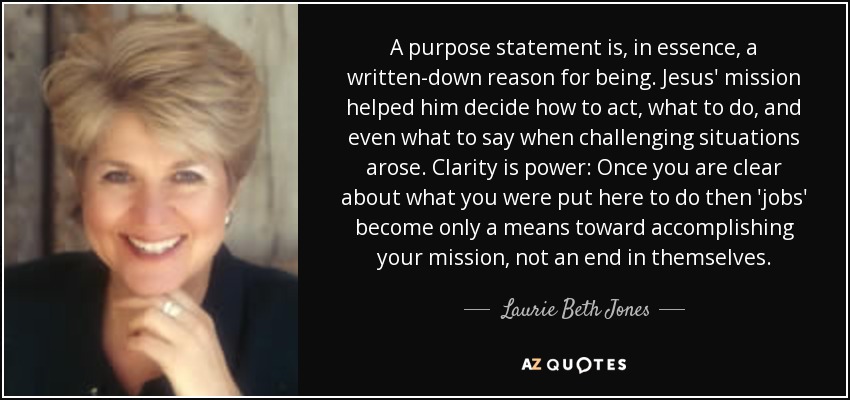 A purpose statement is, in essence, a written-down reason for being. Jesus' mission helped him decide how to act, what to do, and even what to say when challenging situations arose. Clarity is power: Once you are clear about what you were put here to do then 'jobs' become only a means toward accomplishing your mission, not an end in themselves. - Laurie Beth Jones